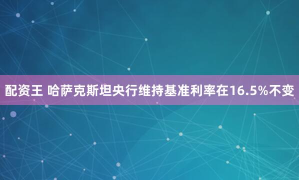 配資王 哈薩克斯坦央行維持基準利率在16.5%不變