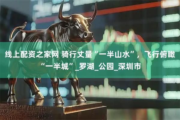 線(xiàn)上配資之家網(wǎng) 騎行丈量“一半山水”，飛行俯瞰“一半城”_羅湖_公園_深圳市