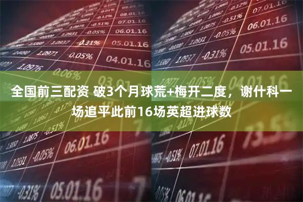 全國前三配資 破3個(gè)月球荒+梅開(kāi)二度，謝什科一場(chǎng)追平此前16場(chǎng)英超進(jìn)球數